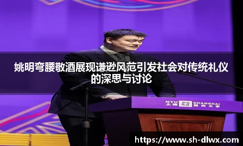 姚明弯腰敬酒展现谦逊风范引发社会对传统礼仪的深思与讨论
