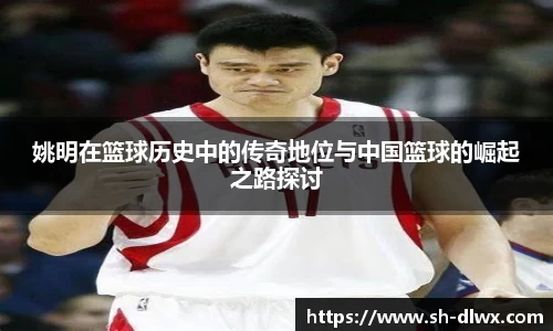 姚明在篮球历史中的传奇地位与中国篮球的崛起之路探讨