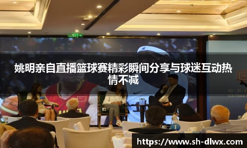 姚明亲自直播篮球赛精彩瞬间分享与球迷互动热情不减