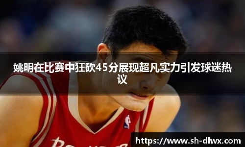 姚明在比赛中狂砍45分展现超凡实力引发球迷热议