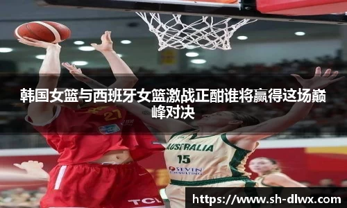 韩国女篮与西班牙女篮激战正酣谁将赢得这场巅峰对决